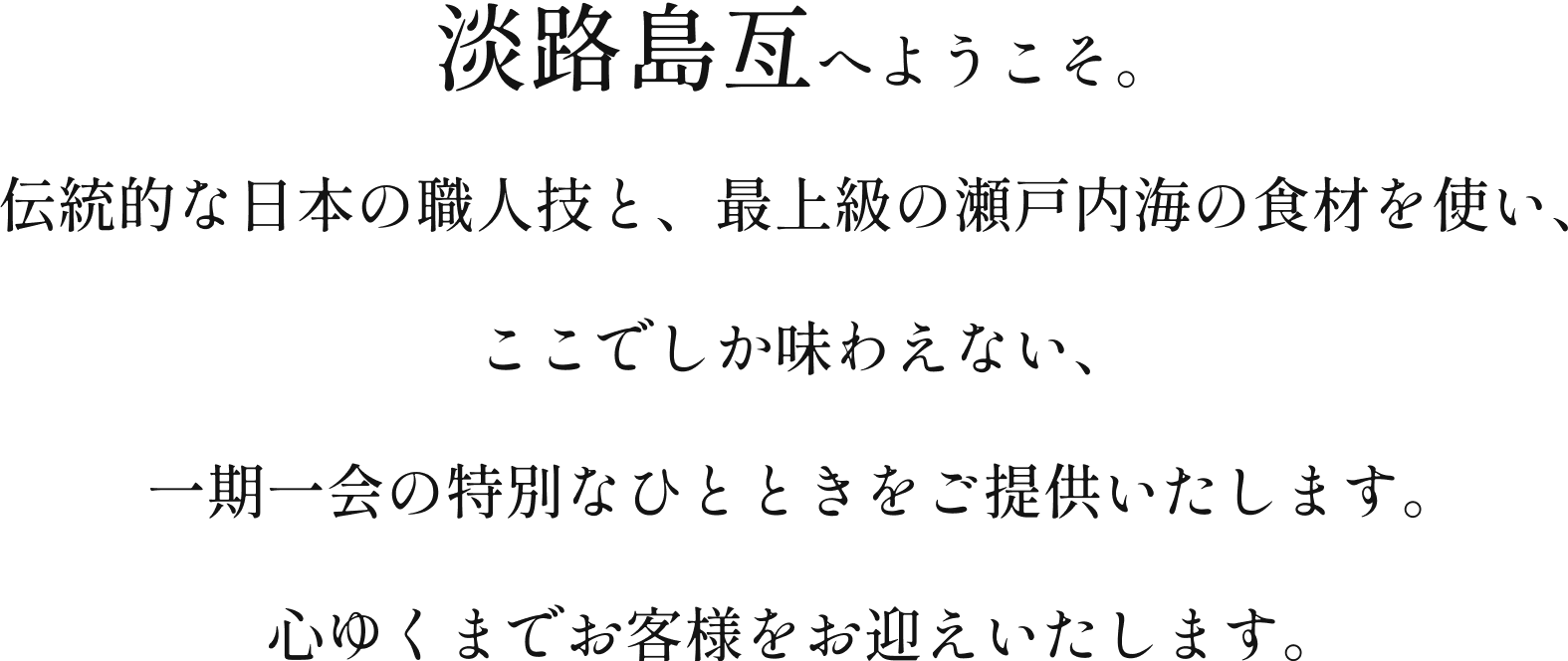 贅沢な瞬間をお約束する、淡路島亙へようこそ。伝統的な日本の職人技と、最上級の瀬戸内海の食材を使い、ここでしか味わえない、一期一会の特別なひとときをご提供いたします。心ゆくまでお客様をお迎えいたします。