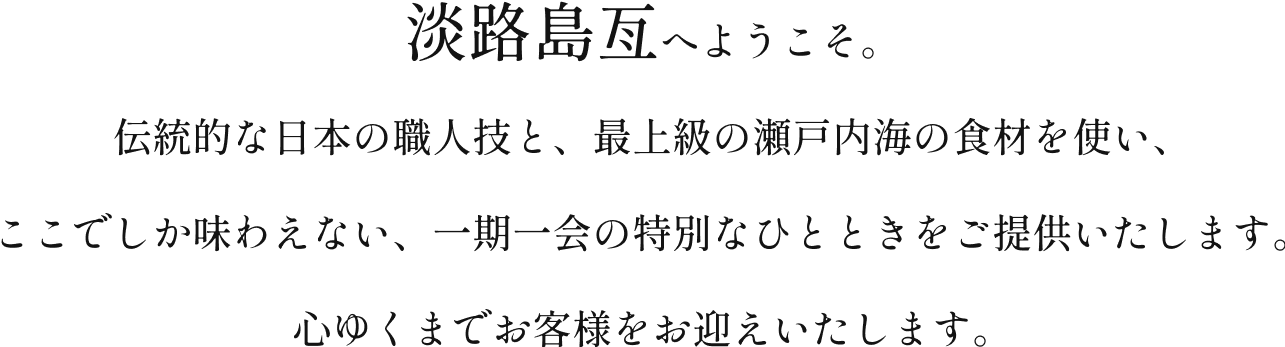 贅沢な瞬間をお約束する、淡路島亙へようこそ。伝統的な日本の職人技と、最上級の瀬戸内海の食材を使い、ここでしか味わえない、一期一会の特別なひとときをご提供いたします。心ゆくまでお客様をお迎えいたします。